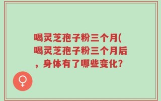 喝灵芝孢子粉三个月(喝灵芝孢子粉三个月后，身体有了哪些变化？