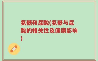 氨糖和尿酸(氨糖与尿酸的相关性及健康影响)