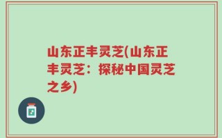 山东正丰灵芝(山东正丰灵芝：探秘中国灵芝之乡)