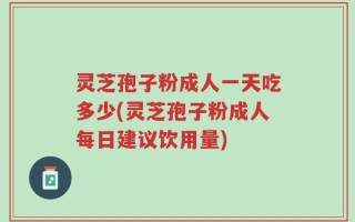 灵芝孢子粉成人一天吃多少(灵芝孢子粉成人每日建议饮用量)