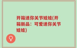 开箱迷你关节娃娃(开箱新品：可爱迷你关节娃娃)