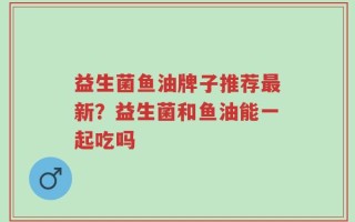 益生菌鱼油牌子推荐最新？益生菌和鱼油能一起吃吗