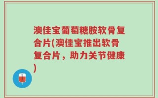 澳佳宝葡萄糖胺软骨复合片(澳佳宝推出软骨复合片，助力关节健康)
