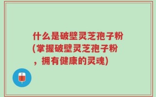 什么是破壁灵芝孢子粉(掌握破壁灵芝孢子粉，拥有健康的灵魂)