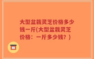 大型盆栽灵芝价格多少钱一斤(大型盆栽灵芝价格：一斤多少钱？)