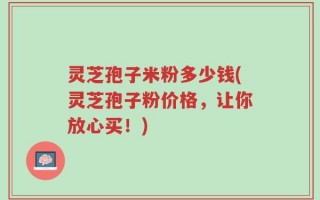 灵芝孢子米粉多少钱(灵芝孢子粉价格，让你放心买！)
