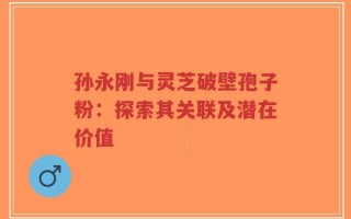 孙永刚与灵芝破壁孢子粉：探索其关联及潜在价值