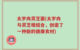 太岁肉灵芝菌(太岁肉与灵芝相结合，创造了一种新的健康食材)