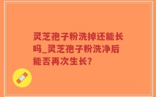 灵芝孢子粉洗掉还能长吗_灵芝孢子粉洗净后能否再次生长？