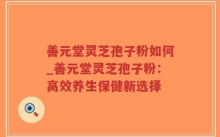 善元堂灵芝孢子粉如何_善元堂灵芝孢子粉：高效养生保健新选择