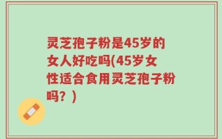 灵芝孢子粉是45岁的女人好吃吗(45岁女性适合食用灵芝孢子粉吗？)