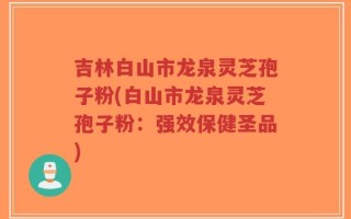 吉林白山市龙泉灵芝孢子粉(白山市龙泉灵芝孢子粉：强效保健圣品)
