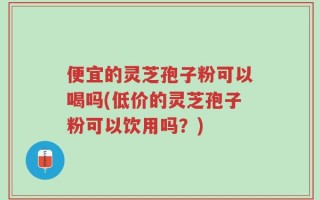 便宜的灵芝孢子粉可以喝吗(低价的灵芝孢子粉可以饮用吗？)