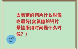 含氨糖的钙片什么时候吃最好(含氨糖的钙片最佳服用时间是什么时候？)