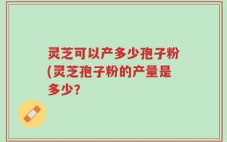 灵芝可以产多少孢子粉(灵芝孢子粉的产量是多少？