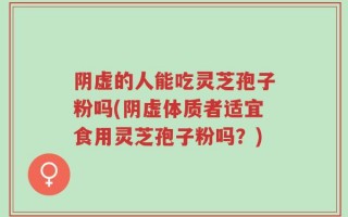 阴虚的人能吃灵芝孢子粉吗(阴虚体质者适宜食用灵芝孢子粉吗？)