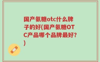 国产氨糖otc什么牌子的好(国产氨糖OTC产品哪个品牌最好？)