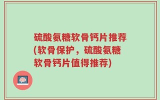 硫酸氨糖软骨钙片推荐(软骨保护，硫酸氨糖软骨钙片值得推荐)