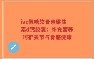 ivc氨糖软骨素维生素d钙胶囊：补充营养 呵护关节与骨骼健康