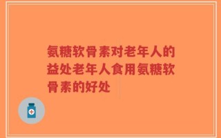 氨糖软骨素对老年人的益处老年人食用氨糖软骨素的好处