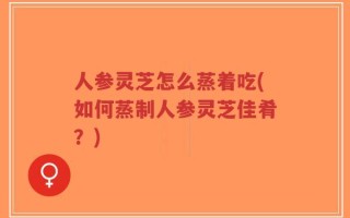 人参灵芝怎么蒸着吃(如何蒸制人参灵芝佳肴？)