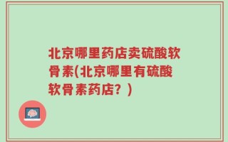 北京哪里药店卖硫酸软骨素(北京哪里有硫酸软骨素药店？)