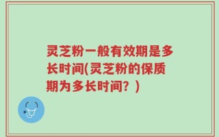 灵芝粉一般有效期是多长时间(灵芝粉的保质期为多长时间？)