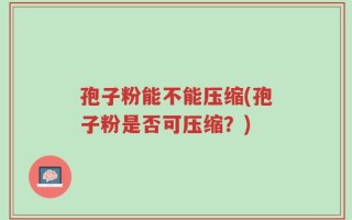 孢子粉能不能压缩(孢子粉是否可压缩？)