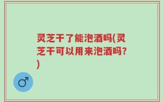 灵芝干了能泡酒吗(灵芝干可以用来泡酒吗？)