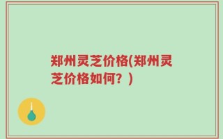 郑州灵芝价格(郑州灵芝价格如何？)