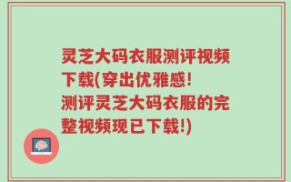 灵芝大码衣服测评视频下载(穿出优雅感! 测评灵芝大码衣服的完整视频现已下载!)