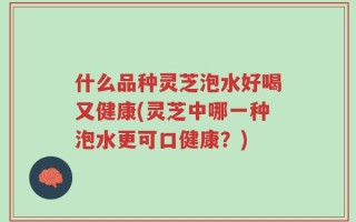 什么品种灵芝泡水好喝又健康(灵芝中哪一种泡水更可口健康？)
