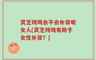灵芝炖鸡会不会补肾呢女人(灵芝炖鸡有助于女性补肾？)