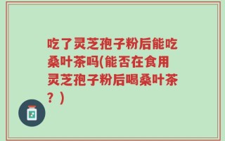 吃了灵芝孢子粉后能吃桑叶茶吗(能否在食用灵芝孢子粉后喝桑叶茶？)