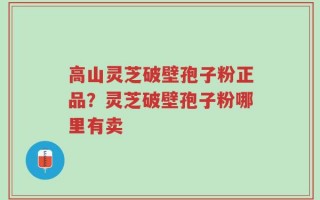 高山灵芝破壁孢子粉正品？灵芝破壁孢子粉哪里有卖