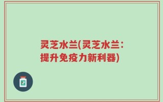 灵芝水兰(灵芝水兰：提升免疫力新利器)