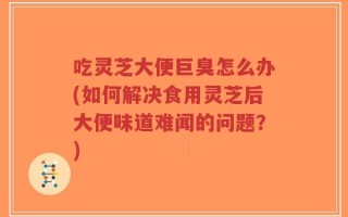 吃灵芝大便巨臭怎么办(如何解决食用灵芝后大便味道难闻的问题？)
