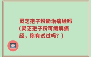 灵芝孢子粉能治痛经吗(灵芝孢子粉可缓解痛经，你有试过吗？)