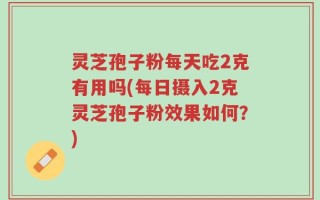 灵芝孢子粉每天吃2克有用吗(每日摄入2克灵芝孢子粉效果如何？)