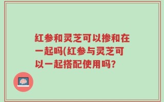 红参和灵芝可以掺和在一起吗(红参与灵芝可以一起搭配使用吗？