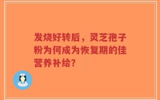 发烧好转后，灵芝孢子粉为何成为恢复期的佳营养补给？