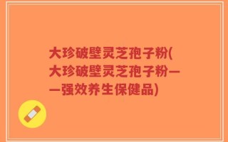 大珍破壁灵芝孢子粉(大珍破壁灵芝孢子粉——强效养生保健品)