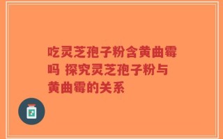 吃灵芝孢子粉含黄曲霉吗 探究灵芝孢子粉与黄曲霉的关系