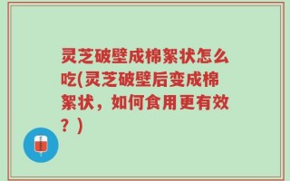 灵芝破壁成棉絮状怎么吃(灵芝破壁后变成棉絮状，如何食用更有效？)