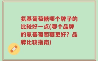 氨基葡萄糖哪个牌子的比较好一点(哪个品牌的氨基葡萄糖更好？品牌比较指南)