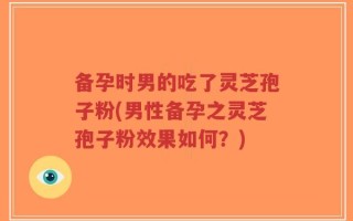 备孕时男的吃了灵芝孢子粉(男性备孕之灵芝孢子粉效果如何？)