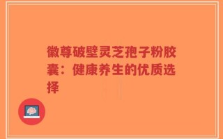 徽尊破壁灵芝孢子粉胶囊：健康养生的优质选择