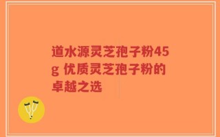 道水源灵芝孢子粉45g 优质灵芝孢子粉的卓越之选