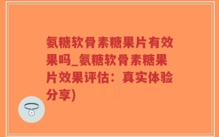 氨糖软骨素糖果片有效果吗_氨糖软骨素糖果片效果评估：真实体验分享)