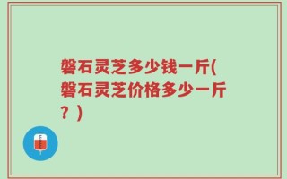 磐石灵芝多少钱一斤(磐石灵芝价格多少一斤？)